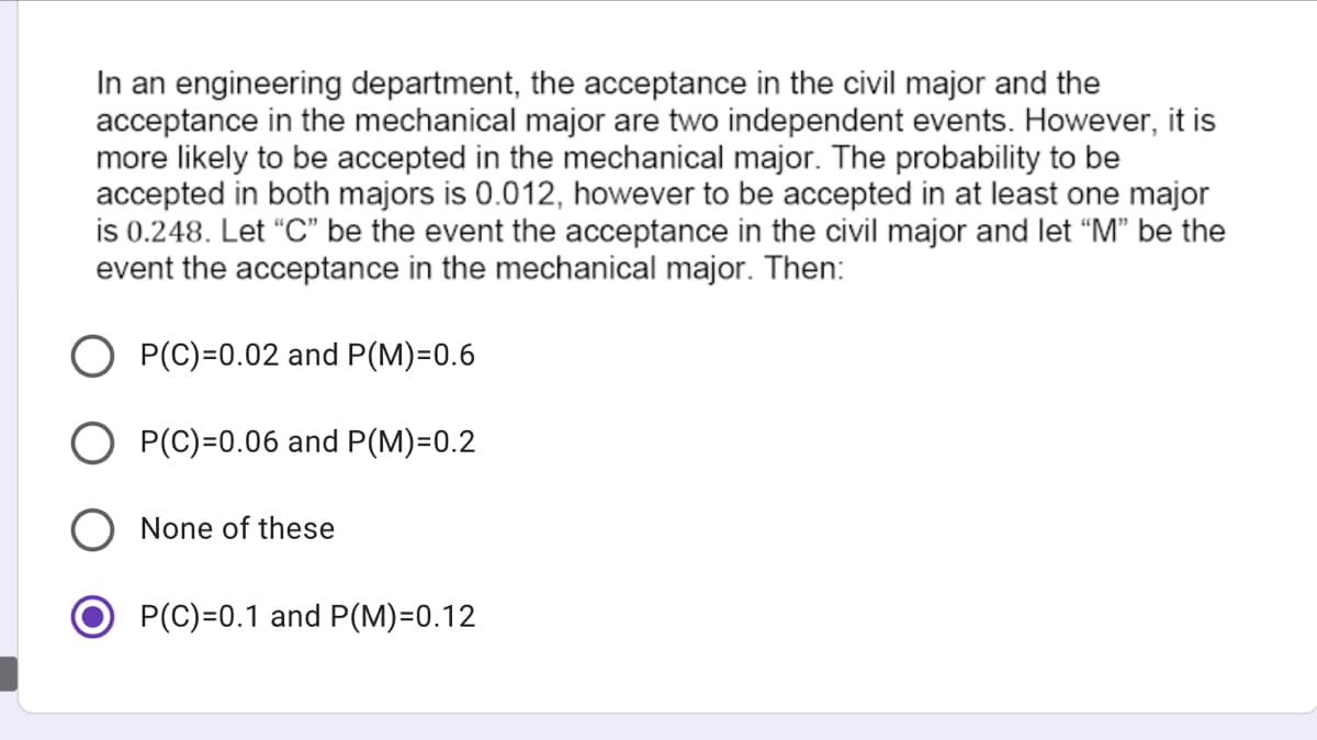 In an engineering department, the acceptance in the civil major and the
acceptance in the mechanical major are two independent events. However, it is
more likely to be accepted in the mechanical major. The probability to be
accepted in both majors is 0.012, however to be accepted in at least one major
is 0.248. Let "C" be the event the acceptance in the civil major and let “M" be the
event the acceptance in the mechanical major. Then:
P(C)=0.02 and P(M)=0.6
P(C)=0.06 and P(M)=0.2
None of these
P(C)=0.1 and P(M)=0.12
