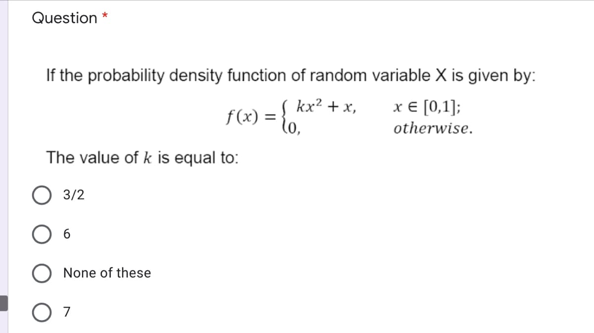 Question *
If the probability density function of random variable X is given by:
( kx? + x,
f (x) = to,
x € [0,1];
otherwise.
The value of k is equal to:
3/2
None of these
