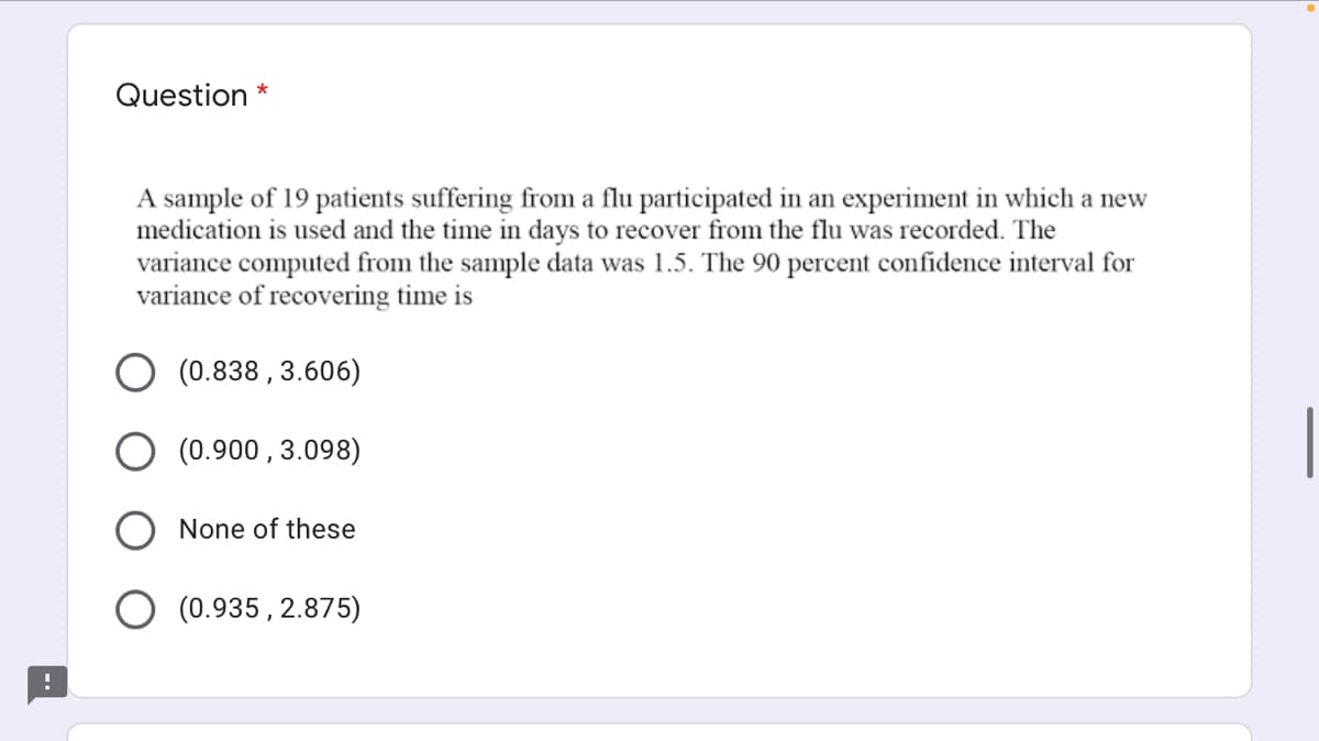 Question *
A sample of 19 patients suffering from a flu participated in an experiment in which a new
medication is used and the time in days to recover from the flu was recorded. The
variance computed from the sample data was 1.5. The 90 percent confidence interval for
variance of recovering time is
(0.838 , 3.606)
(0.900 , 3.098)
O None of these
(0.935, 2.875)
