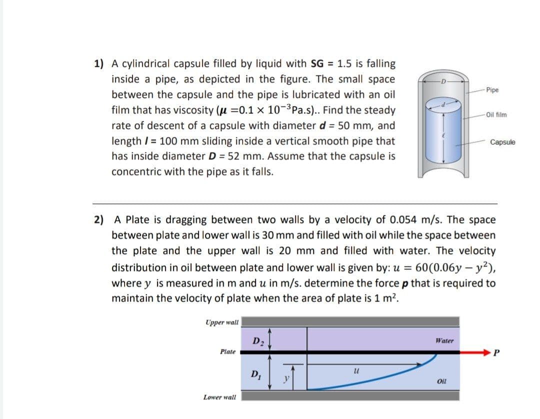 1) A cylindrical capsule filled by liquid with SG = 1.5 is falling
inside a pipe, as depicted in the figure. The small space
between the capsule and the pipe is lubricated with an oil
film that has viscosity (u =0.1 x 10-3Pa.s).. Find the steady
Pipe
Oil film
rate of descent of a capsule with diameter d = 50 mm, and
length / = 100 mm sliding inside a vertical smooth pipe that
has inside diameter D = 52 mm. Assume that the capsule is
concentric with the pipe as it falls.
Capsule
2) A Plate is dragging between two walls by a velocity of 0.054 m/s. The space
between plate and lower wall is 30 mm and filled with oil while the space between
the plate and the upper wall is 20 mm and filled with water. The velocity
distribution in oil between plate and lower wall is given by: u = 60(0.06y – y?),
where y is measured in m and u in m/s. determine the force p that is required to
maintain the velocity of plate when the area of plate is 1 m2.
Upper wall
D2
Water
Plate
P.
D1
Oil
Lower wall
