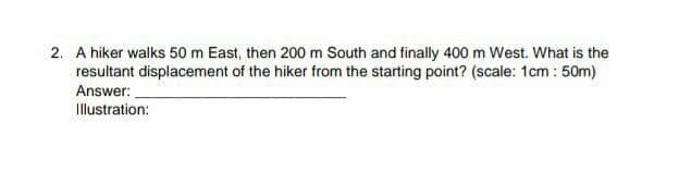 2. A hiker walks 50 m East, then 200 m South and finally 400 m West. What is the
resultant displacement of the hiker from the starting point? (scale: 1cm : 50m)
Answer:
Illustration:
