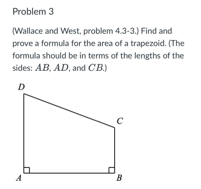 Problem 3
(Wallace and West, problem 4.3-3.) Find and
prove a formula for the area of a trapezoid. (The
formula should be in terms of the lengths of the
sides: AB, AD, and CB.)
D
A
C
B