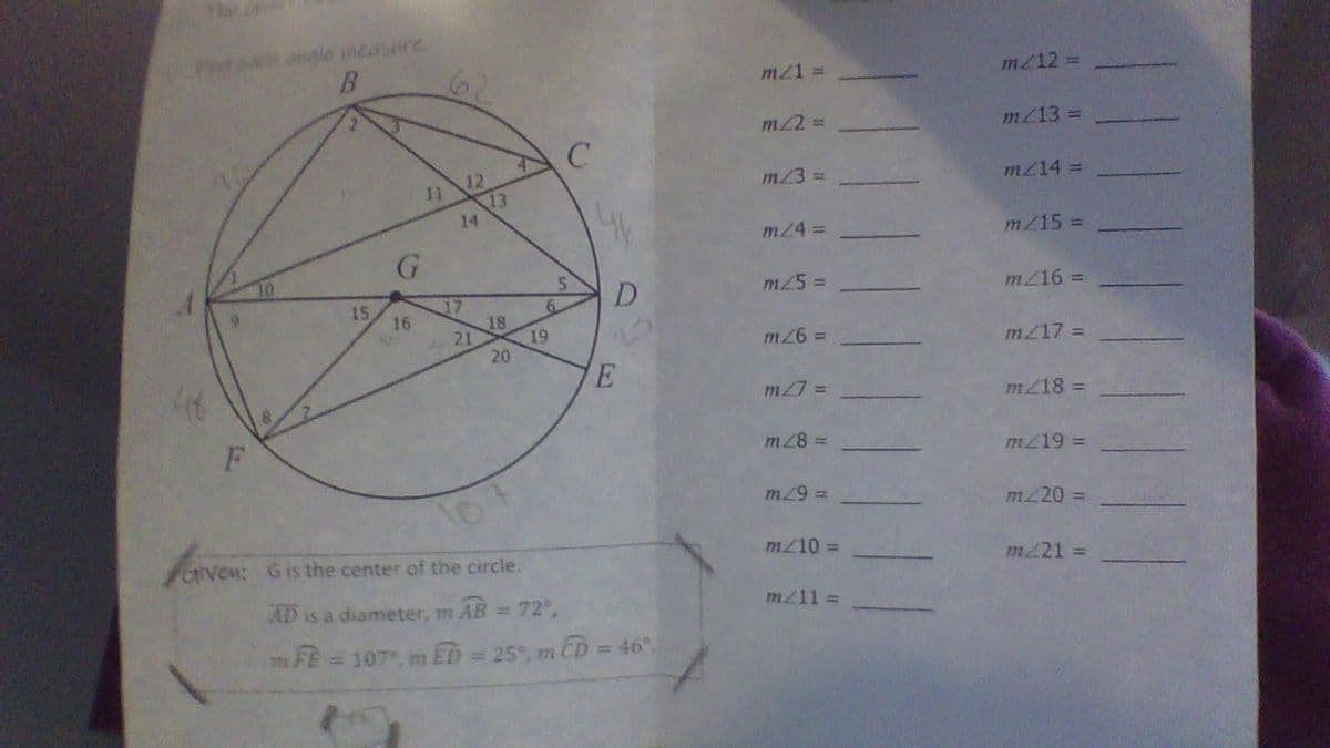 ngle measare.
B.
m21 =
m/12 =
m22 =
m/13 =
11 12
13
14
m23 =
m214 3
m/4 =D
mZ15 =
D
m25 D
17
18
19
20
15
16
m216 =
m217 =
m27 =
m218 =
m28 =
m219 =
m29 3D
m220 =
Oven: Gis the center of the circle.
m/10 =
m221 =
AD is a diameter, m AB = 72,
m/11 =
m FE = 107, m ED = 25", m CD = 46".
%3D
