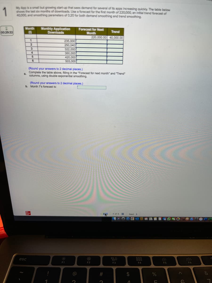 1
My Acp is a small but growing start-up that sees demand for several of Its apps increasing quickly. The table below
thows the last six months of downloads. Use a forecast for the first month of 220,000, an initial trend forecast of
40,000, end smoothing parameters of 0.20 for both demand smoothing and trend smoothing.
Monthly Application
Downloads
Month
Forecast for Next
00 2932
(t)
Month
Trend
220,000.00 40,000.00
1
235.000
2.
250,040
322.000
4.
350.000
420,000
503,000
(Round your answers to 2 decimal places.)
Complete the table above, filling in the "Forecast for next month" and "Trend"
a.
columns, using double exponential smoothing.
(Round your answers to 2 decimal places.)
b. Month 7's forecast is:
1 of 5
Next>
esc
F1
F2
F3
F4
F5
F6
%23
