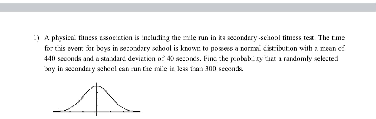 1) A physical fitness association is including the mile run in its secondary -school fitness test. The time
for this event for boys in secondary school is known to possess a normal distribution with a mean of
440 seconds and a standard deviation of 40 seconds. Find the probability that a randomly selected
boy in secondary school can run the mile in less than 300 seconds.
