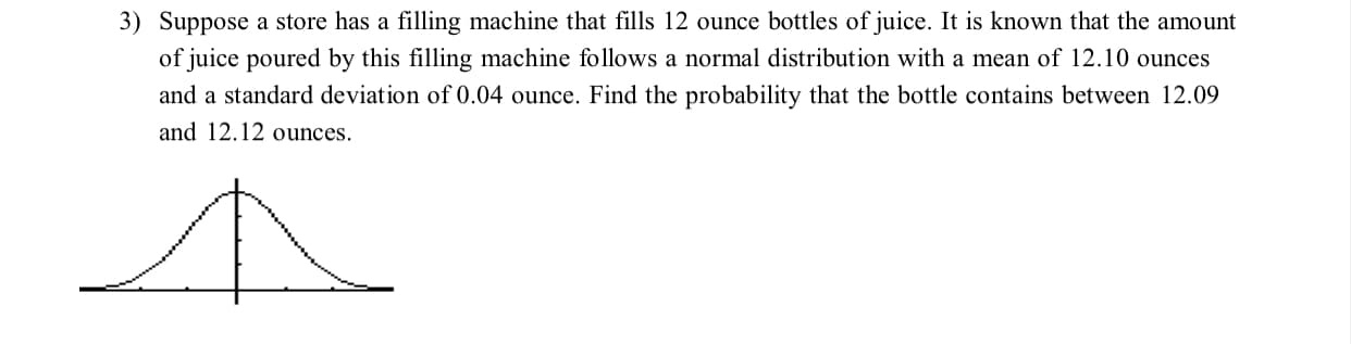 3) Suppose a store has a filling machine that fills 12 ounce bottles of juice. It is known that the amount
of juice poured by this filling machine follows a normal distribution with a mean of 12.10 ounces
and a standard deviation of 0.04 ounce. Find the probability that the bottle contains between 12.09
and 12.12 ounces.
