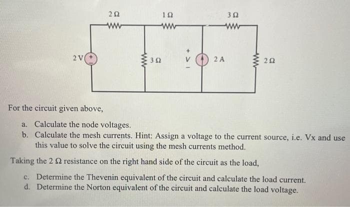 2 V
For the circuit given above,
252
www
www
302
19
www
352
www
2 A
ww
202
a. Calculate the node voltages.
b. Calculate the mesh currents. Hint: Assign a voltage to the current source, i.e. Vx and use
this value to solve the circuit using the mesh currents method.
Taking the 2 2 resistance on the right hand side of the circuit as the load,
c. Determine the Thevenin equivalent of the circuit and calculate the load current.
d. Determine the Norton equivalent of the circuit and calculate the load voltage.