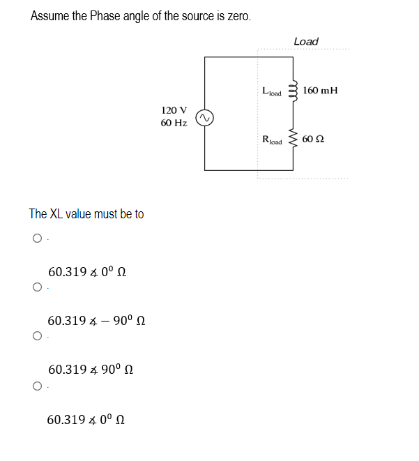 Assume the Phase angle of the source is zero.
The XL value must be to
O.
O
O
60.319 4 0° Ω
60.319 90⁰
60.319 4 90° Ω
60.319 4 0° Ω
120 V
60 Hz
Lload
Rload
Load
ell
ww
160 mH
60 Ω