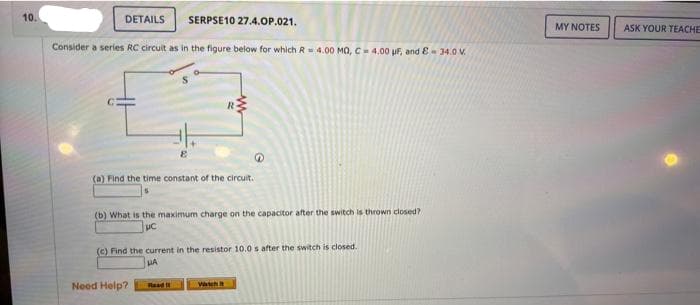 10.
SERPSE10 27.4.OP.021.
Consider a series RC circuit as in the figure below for which R=4.00 MQ, C= 4.00 uF, and - 34.0 V.
DETAILS
(a) Find the time constant of the circuit.
R
(b) What is the maximum charge on the capacitor after the switch is thrown closed?
Need Help?
Q
(c) Find the current in the resistor 10.0 s after the switch is closed.
LA
Wicht
MY NOTES
ASK YOUR TEACHE