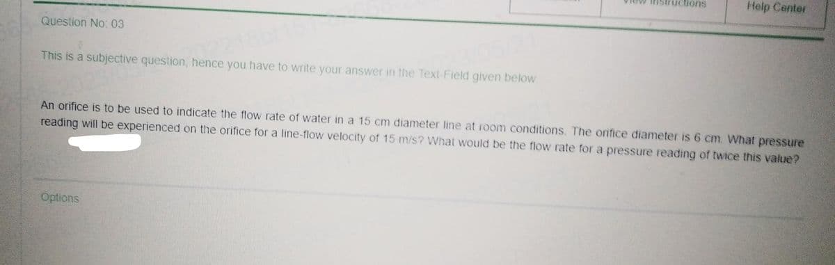 Question No: 03
This is a subjective question, hence you have to write your answer in the Text-Field given below.
ructions
Options
Help Center
An orifice is to be used to indicate the flow rate of water in a 15 cm diameter line at room conditions. The orifice diameter is 6 cm. What pressure
reading will be experienced on the orifice for a line-flow velocity of 15 m/s? What would be the flow rate for a pressure reading of twice this value?