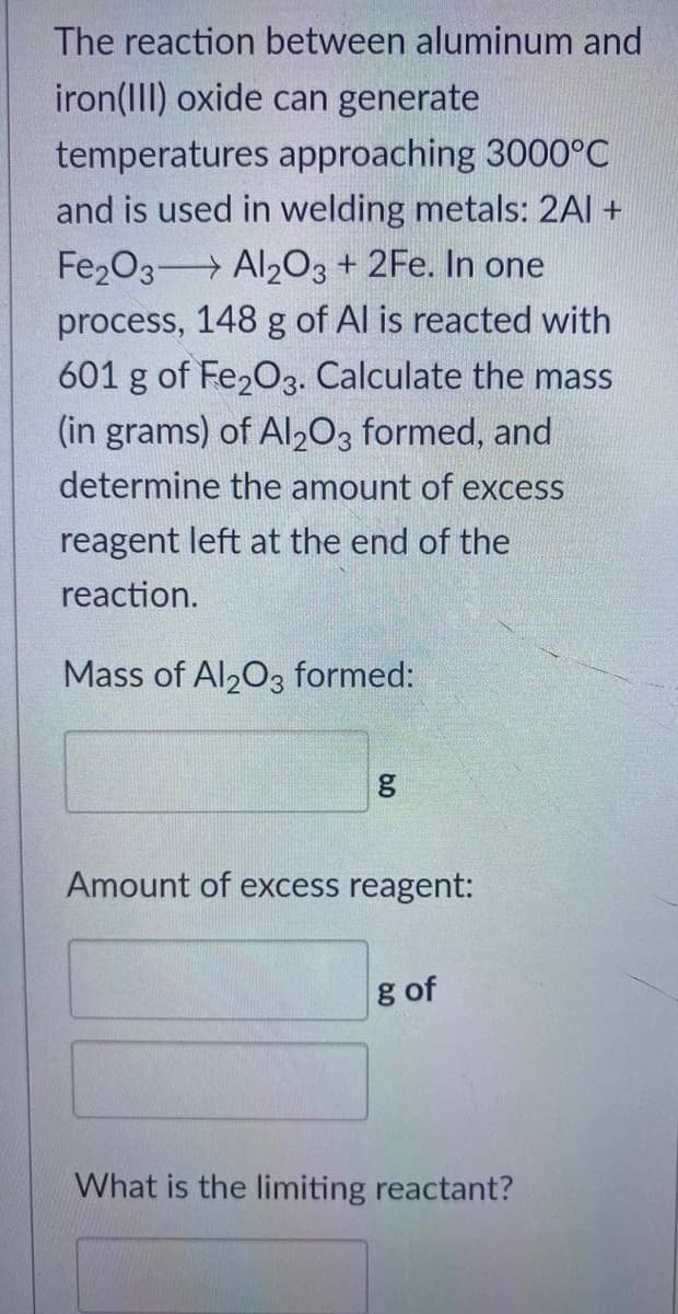 The reaction between aluminum and
iron(III) oxide can generate
temperatures approaching 3000°C
and is used in welding metals: 2Al +
Fe2O3 Al2O3 + 2Fe. In one
process, 148 g of Al is reacted with
601 g of Fe₂O3. Calculate the mass
(in grams) of Al2O3 formed, and
determine the amount of excess
reagent left at the end of the
reaction.
Mass of Al2O3 formed:
g
Amount of excess reagent:
g of
What is the limiting reactant?