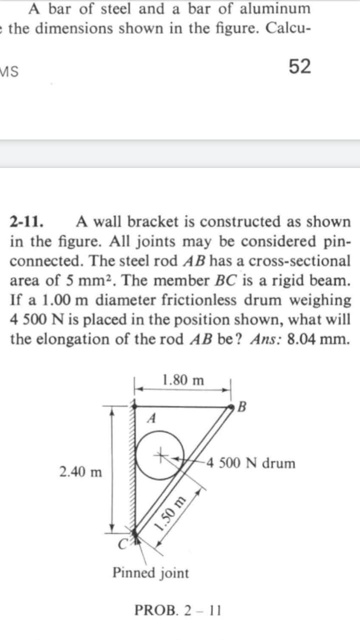 A bar of steel and a bar of aluminum
e the dimensions shown in the figure. Calcu-
MS
52
A wall bracket is constructed as shown
in the figure. All joints may be considered pin-
2-11.
connected. The steel rod AB has a cross-sectional
area of 5 mm². The member BC is a rigid beam.
If a 1.00 m diameter frictionless drum weighing
4 500 N is placed in the position shown, what will
the elongation of the rod AB be? Ans: 8.04 mm.
1.80 m
-4 500 N drum
2.40 m
Pinned joint
PROB. 2 - 11
1.50 m
