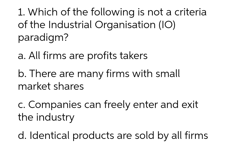 1. Which of the following is not a criteria
of the Industrial Organisation (IO)
paradigm?
a. All firms are profits takers
b. There are many firms with small
market shares
c. Companies can freely enter and exit
the industry
d. Identical products are sold by all firms
