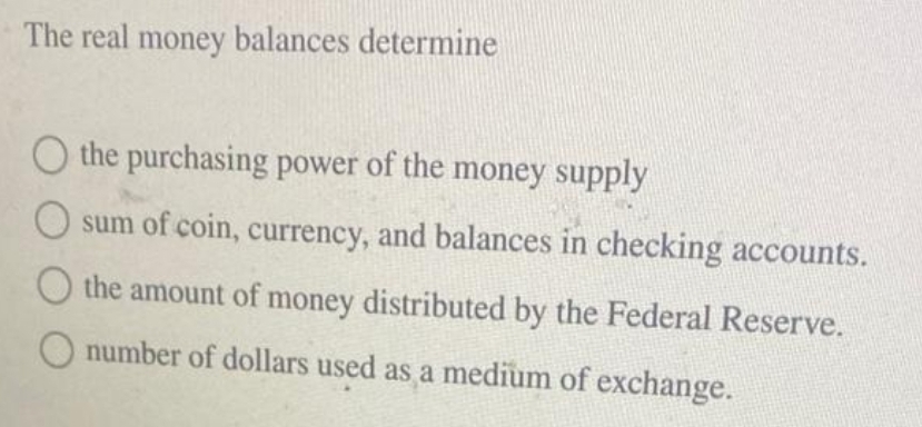 The real money balances determine
O the purchasing power of the money supply
sum of coin, currency, and balances in checking accounts.
O the amount of money distributed by the Federal Reserve.
number of dollars used as a medium of exchange.
