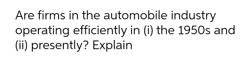 Are firms in the automobile industry
operating efficiently in (i) the 1950s and
(ii) presently? Explain

