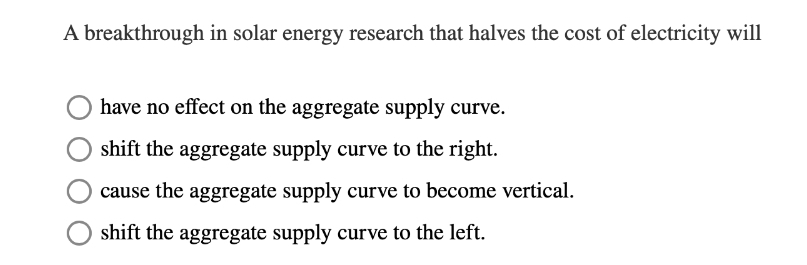 A breakthrough in solar energy research that halves the cost of electricity will
have no effect on the aggregate supply curve.
shift the aggregate supply curve to the right.
cause the aggregate supply curve to become vertical.
shift the aggregate supply curve to the left.
