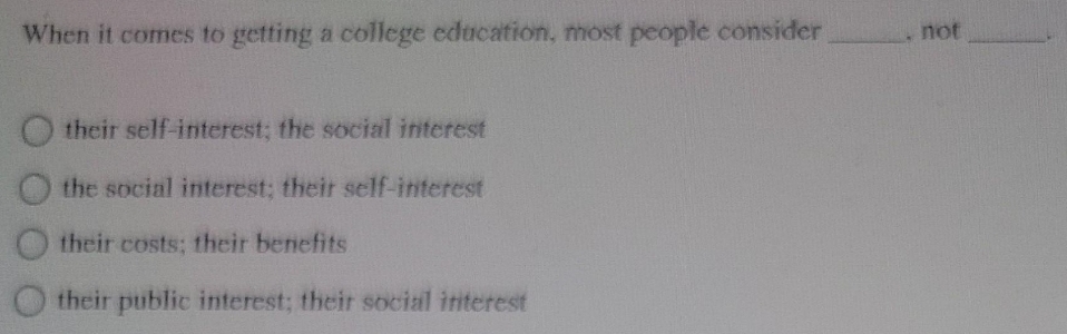 When it comes to getting a college education, most people consider
not
O their self-interest; the social interest
O the social interest; their self-interest
their costs; their benefits
their public interest; their social initerest
