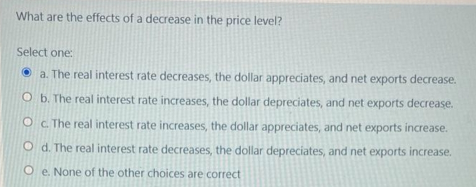 What are the effects of a decrease in the price level?
Select one:
a. The real interest rate decreases, the dollar appreciates, and net exports decrease.
O b. The real interest rate increases, the dollar depreciates, and net exports decrease.
O C. The real interest rate increases, the dollar appreciates, and net exports increase.
O d. The real interest rate decreases, the dollar depreciates, and net exports increase.
Oe. None of the other choices are correct
