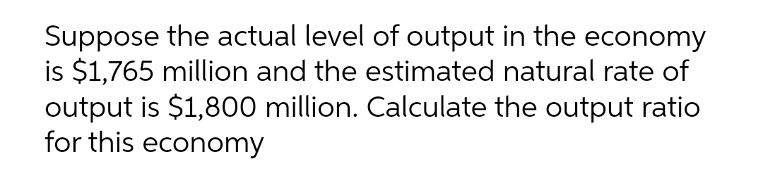 Suppose the actual level of output in the economy
is $1,765 million and the estimated natural rate of
output is $1,800 million. Calculate the output ratio
for this economy
