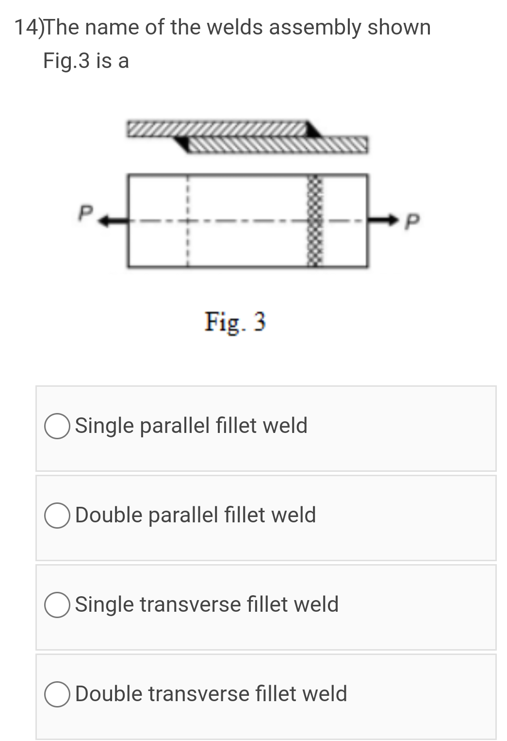 14)The name of the welds assembly shown
Fig.3 is a
P.
Fig. 3
Single parallel fillet weld
O Double parallel fillet weld
Single transverse fillet weld
ODouble transverse fillet weld
