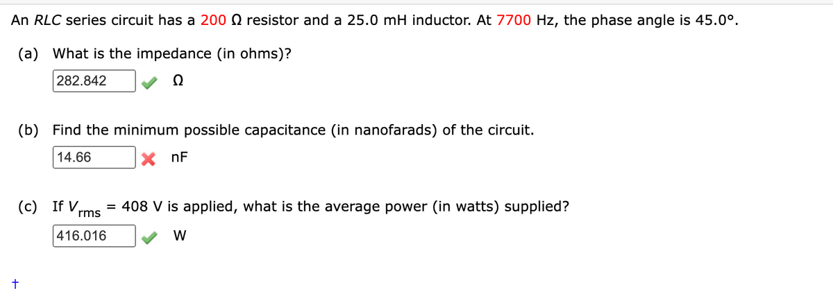 An RLC series circuit has a 200 resistor and a 25.0 mH inductor. At 7700 Hz, the phase angle is 45.0⁰.
(a) What is the impedance (in ohms)?
282.842
(b) Find the minimum possible capacitance (in nanofarads) of the circuit.
14.66
X nF
(c) If V
+
= 408 V is applied, what is the average power (in watts) supplied?
rms
W
416.016