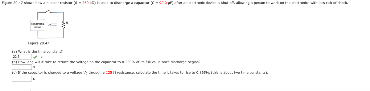 Figure 20.47 shows how a bleeder resistor (R
=
Electronic
circuit
MM
R
250 kn) is used to discharge a capacitor (C = 90.0 µF) after an electronic device is shut off, allowing a person to work on the electronics with less risk of shock.
Figure 20.47
(a) What is the time constant?
22.5
S
(b) How long will it take to reduce the voltage on the capacitor to 0.250% of its full value once discharge begins?
S
(c) If the capacitor is charged to a voltage Vo through a 125 resistance, calculate the time it takes to rise to 0.865V (this is about two time constants).
S