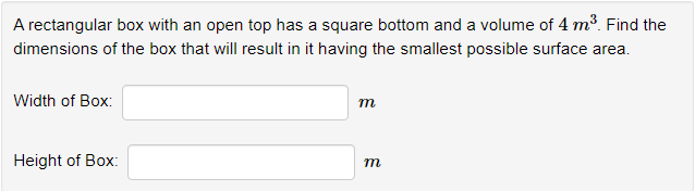 A rectangular box with an open top has a square bottom and a volume of 4 m³. Find the
dimensions of the box that will result in it having the smallest possible surface area.
Width of Box:
Height of Box:
m
m