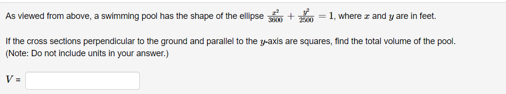 As viewed from above, a swimming pool has the shape of the ellipse
+ = 1, where x and y are in feet.
V =
3600 2500
If the cross sections perpendicular to the ground and parallel to the y-axis are squares, find the total volume of the pool.
(Note: Do not include units in your answer.)