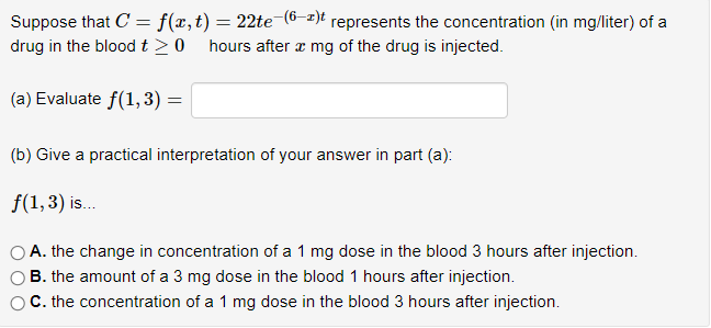 Suppose that C = f(x, t) = 22te-(6-¹)t represents the concentration (in mg/liter) of a
drug in the blood t> 0 hours after x mg of the drug is injected.
(a) Evaluate f(1,3)=
(b) Give a practical interpretation of your answer in part (a):
f(1, 3) is...
A. the change in concentration of a 1 mg dose in the blood 3 hours after injection.
B. the amount of a 3 mg dose in the blood 1 hours after injection.
C. the concentration of a 1 mg dose in the blood 3 hours after injection.
