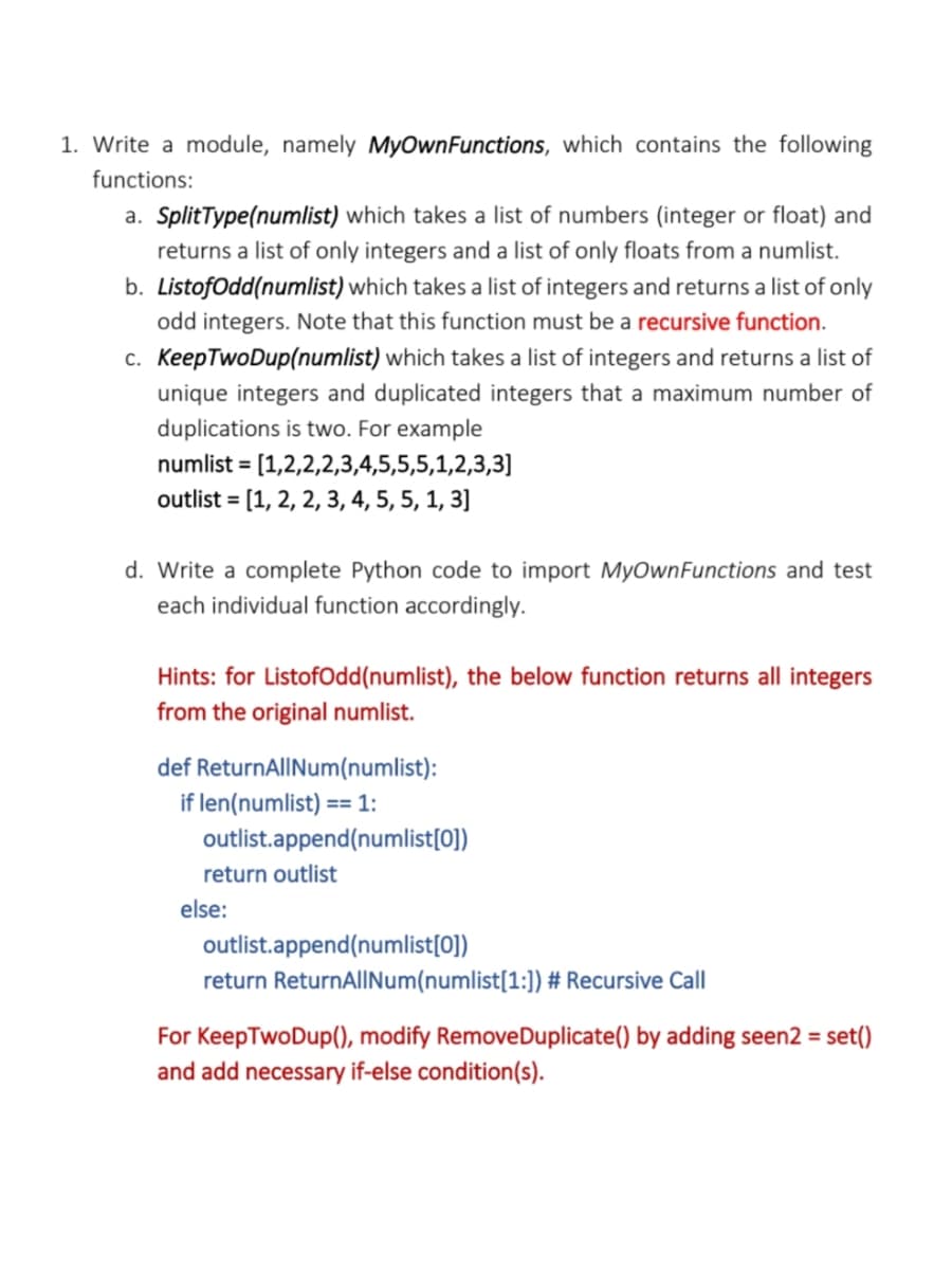 1. Write a module, namely MyOwnFunctions, which contains the following
functions:
a. SplitType(numlist) which takes a list of numbers (integer or float) and
returns a list of only integers and a list of only floats from a numlist.
b. ListofOdd(numlist) which takes a list of integers and returns a list of only
odd integers. Note that this function must be a recursive function.
c. KeepTwoDup(numlist) which takes a list of integers and returns a list of
unique integers and duplicated integers that a maximum number of
duplications is two. For example
numlist = [1,2,2,2,3,4,5,5,5,1,2,3,3]
outlist = [1, 2, 2, 3, 4, 5, 5, 1, 3]
d. Write a complete Python code to import MyOwnFunctions and test
each individual function accordingly.
Hints: for ListofOdd(numlist), the below function returns all integers
from the original numlist.
def ReturnAlINum(numlist):
if len(numlist) == 1:
outlist.append(numlist[0])
return outlist
else:
outlist.append(numlist[0])
return ReturnAlINum(numlist[1:]) # Recursive Call
For KeepTwoDup(), modify RemoveDuplicate() by adding seen2 = set()
and add necessary if-else condition(s).
