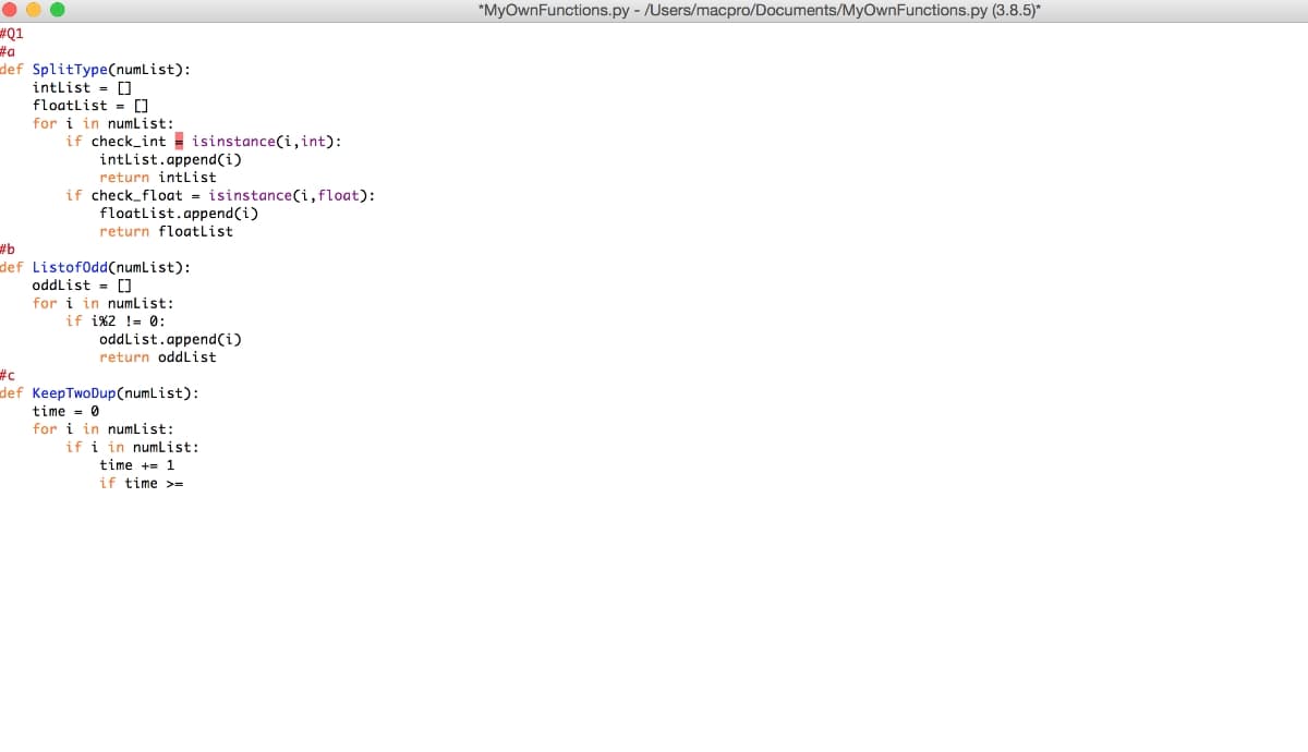 *MyOwnFunctions.py - /Users/macpro/Documents/MyOwnFunctions.py (3.8.5)*
#Q1
#a
def SplitType(numList):
intlist = 0
floatlist = []
for i in numList:
if check_int isinstance(i,int):
intlist.append(i)
return intList
if check_float = isinstance(i, float):
floatlist.append(i)
return floatlist
#b
def Listof0dd(numList):
oddlist = []
for i in numlist:
if i%2 != 0:
oddlist.append(i)
return oddList
#c
def KeepTwoDup(numList):
time = 0
for i in numlist:
if i in numList:
time += 1
if time >=
