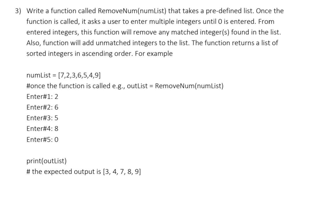 3) Write a function called RemoveNum(numList) that takes a pre-defined list. Once the
function is called, it asks a user to enter multiple integers until 0 is entered. From
entered integers, this function will remove any matched integer(s) found in the list.
Also, function will add unmatched integers to the list. The function returns a list of
sorted integers in ascending order. For example
numList =
[7,2,3,6,5,4,9]
#once the function is called e.g., outList = RemoveNum(numList)
Enter#1: 2
Enter#2: 6
Enter#3: 5
Enter#4: 8
Enter#5:0
print(outlist)
# the expected output is [3, 4, 7, 8, 9]
