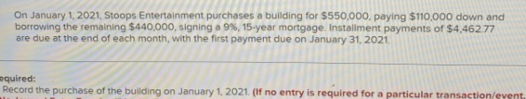 On January 1, 2021, Stoops Entertainment purchases a building for $550,000, paying $110,000 down and
borrowing the remaining $440,000, signing a 9%, 15-year mortgage. Installment payments of $4,462.77
are due at the end of each month, with the first payment due on January 31, 2021.
equired:
Record the purchase of the building on January 1, 2021. (If no entry is required for a particular transaction/event.

