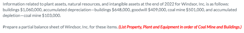 Information related to plant assets, natural resources, and intangible assets at the end of 2022 for Windsor, Inc. is as follows:
buildings $1,060,000, accumulated depreciation-buildings $648,000, goodwill $409,000, coal mine $501,000, and accumulated
depletion-coal mine $103,000.
Prepare a partial balance sheet of Windsor, Inc. for these items. (List Property, Plant and Equipment in order of Coal Mine and Buildings.)
