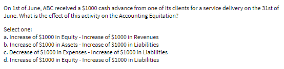 On Ist of June, ABC received a $1000 cash advance from one of its clients for a service delivery on the 31st of
June. What is the effect of this activity on the Accounting Equitation?
Select one:
a. Increase of $1000 in Equity - Increase of S1000 in Revenues
b. Increase of $1000 in Assets - Increase of $1000 in Liabilities
c. Decrease of $1000 in Expenses - Increase of $1000 in Liabilities
d. Increase of $1000 in Equity - Increase of $1000 in Liabilities
