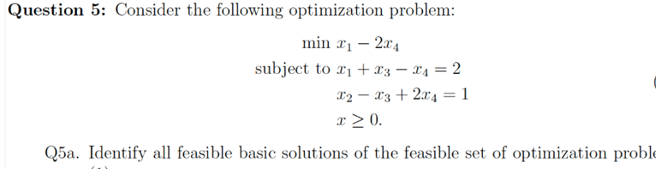 Question 5: Consider the following optimization problem:
min x1 – 2x4
subject to x1 + x3 – x4 = 2
-
X2 – 13 + 2x4 = 1
%3D
-
x > 0.
Q5a. Identify all feasible basic solutions of the feasible set of optimization prob
