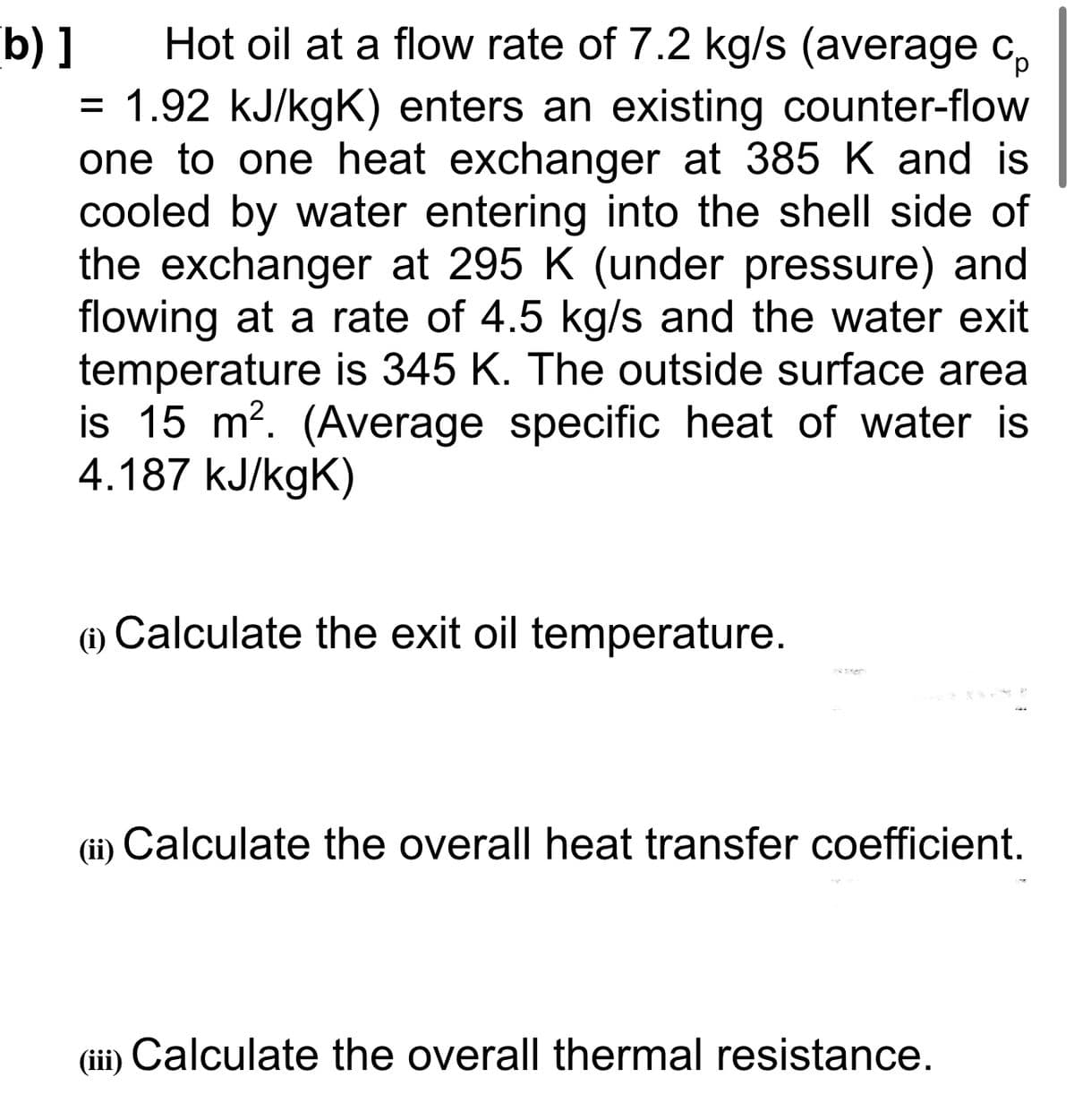 Hot oil at a flow rate of 7.2 kg/s (average c,
b) ]
= 1.92 kJ/kgK) enters an existing counter-flow
one to one heat exchanger at 385 K and is
cooled by water entering into the shell side of
the exchanger at 295 K (under pressure) and
flowing at a rate of 4.5 kg/s and the water exit
temperature is 345 K. The outside surface area
is 15 m?. (Average specific heat of water is
4.187 kJ/kgK)
(1) Calculate the exit oil temperature.
(i)
(ii) Calculate the overall heat transfer coefficient.
(iii) Calculate the overall thermal resistance.
