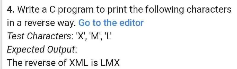 4. Write a C program to print the following characters
in a reverse way. Go to the editor
Test Characters: 'X', 'M', 'L'
Expected Output:
The reverse of XML is LMX
