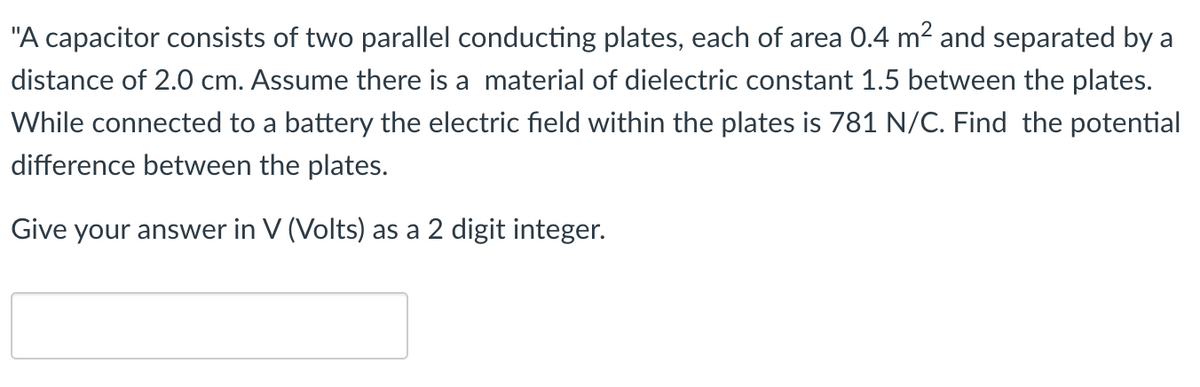 "A capacitor consists of two parallel conducting plates, each of area 0.4 m² and separated by a
distance of 2.0 cm. Assume there is a material of dielectric constant 1.5 between the plates.
While connected to a battery the electric field within the plates is 781 N/C. Find the potential
difference between the plates.
Give your answer in V (Volts) as a 2 digit integer.