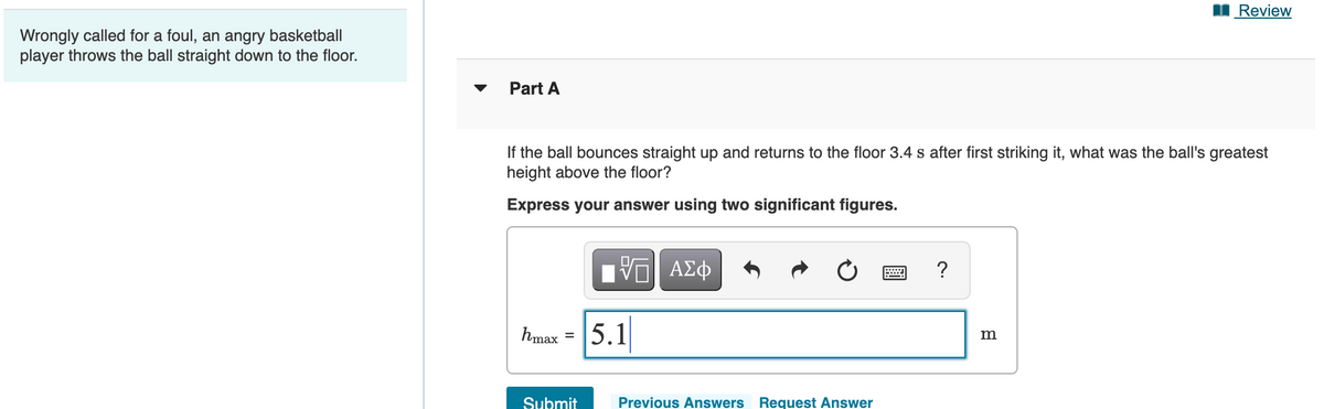 Review
Wrongly called for a foul, an angry basketball
player throws the ball straight down to the floor.
Part A
If the ball bounces straight up and returns to the floor 3.4 s after first striking it, what was the ball's greatest
height above the floor?
Express your answer using two significant figures.
?
5.1
hmax =
Submit
Previous Answers Request Answer
