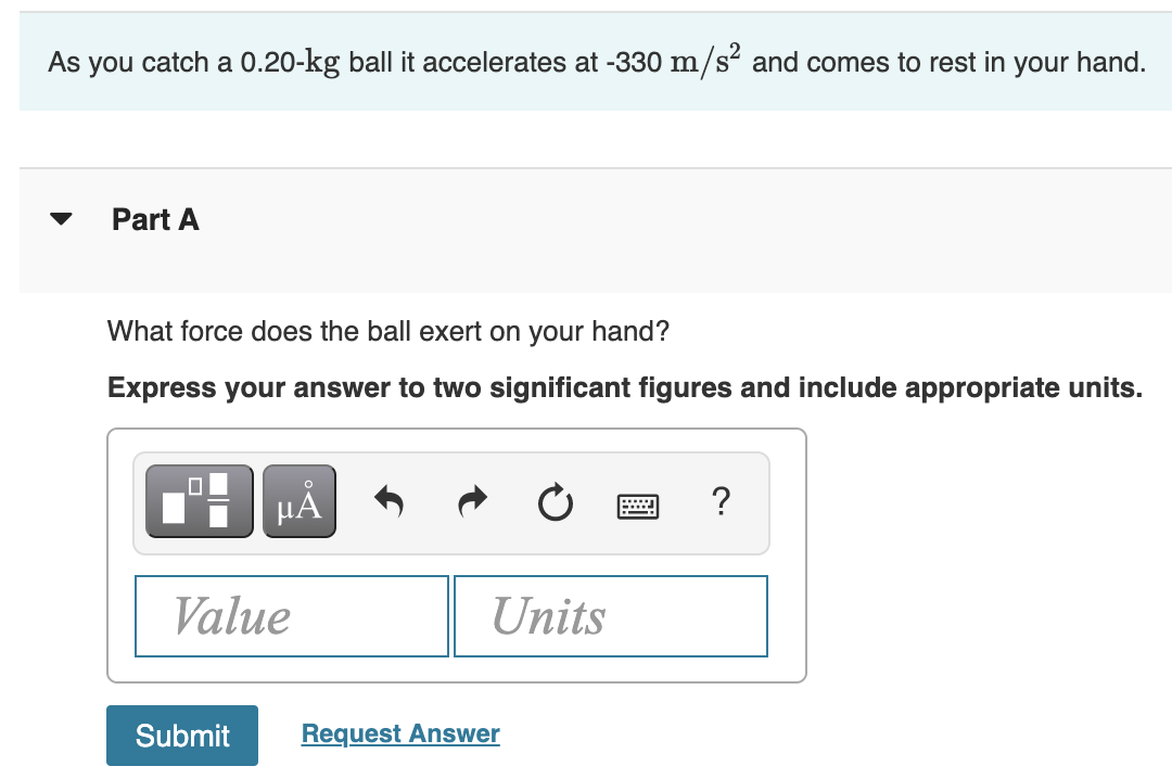 As you catch a 0.20-kg ball it accelerates at -330 m/s² and comes to rest in your hand.
Part A
What force does the ball exert on your hand?
Express your answer to two significant figures and include appropriate units.
HẢ
Value
Units
Submit
Request Answer
