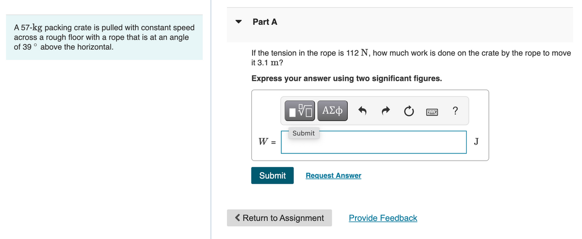 Part A
A 57-kg packing crate is pulled with constant speed
across a rough floor with a rope that is at an angle
of 39 ° above the horizontal.
If the tension in the rope is 112 N, how much work is done on the crate by the rope to move
it 3.1 m?
Express your answer using two significant figures.
?
Submit
J
%3D
Submit
Request Answer
( Return to Assignment
Provide Feedback
