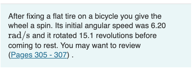 After fixing a flat tire on a bicycle you give the
wheel a spin. Its initial angular speed was 6.20
rad/s and it rotated 15.1 revolutions before
coming to rest. You may want to review
(Pages 305 - 307) .
