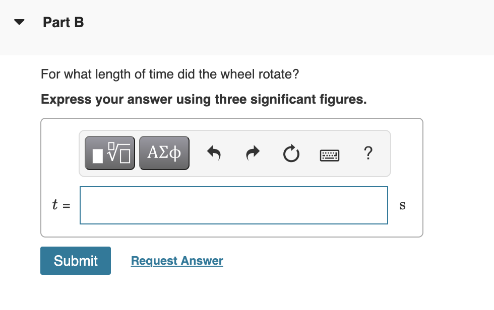 Part B
For what length of time did the wheel rotate?
Express your answer using three significant figures.
t =
S
Submit
Request Answer
