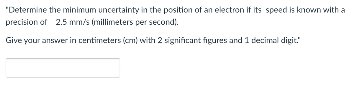 "Determine the minimum uncertainty in the position of an electron if its speed is known with a
precision of 2.5 mm/s (millimeters per second).
Give your answer in centimeters (cm) with 2 significant figures and 1 decimal digit."