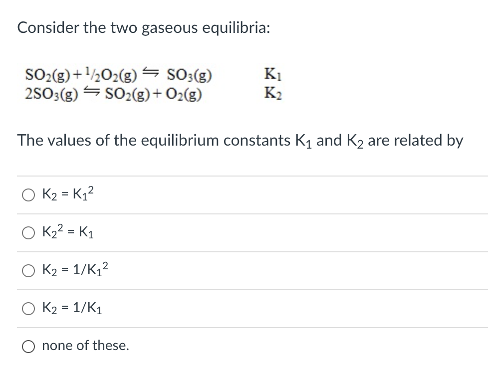 Consider the two gaseous equilibria:
SO2(g) +½02(g)= SO3(g)
2S03(g) = SO2(g)+ O2(g)
K1
K2
The values of the equilibrium constants K1 and K2 are related by
K2 = K1?
K22 = K1
K2 = 1/K12
K2 = 1/K1
O none of these.
