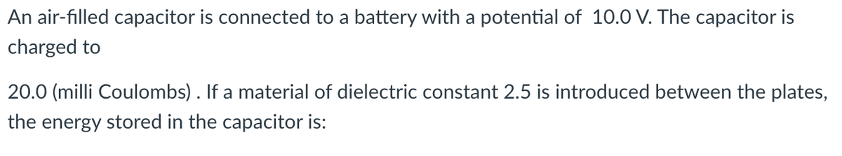 An air-filled capacitor is connected to a battery with a potential of 10.0 V. The capacitor is
charged to
20.0 (milli Coulombs). If a material of dielectric constant 2.5 is introduced between the plates,
the energy stored in the capacitor is: