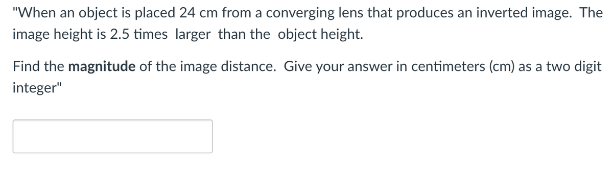 "When an object is placed 24 cm from a converging lens that produces an inverted image. The
image height is 2.5 times larger than the object height.
Find the magnitude of the image distance. Give your answer in centimeters (cm) as a two digit
integer"