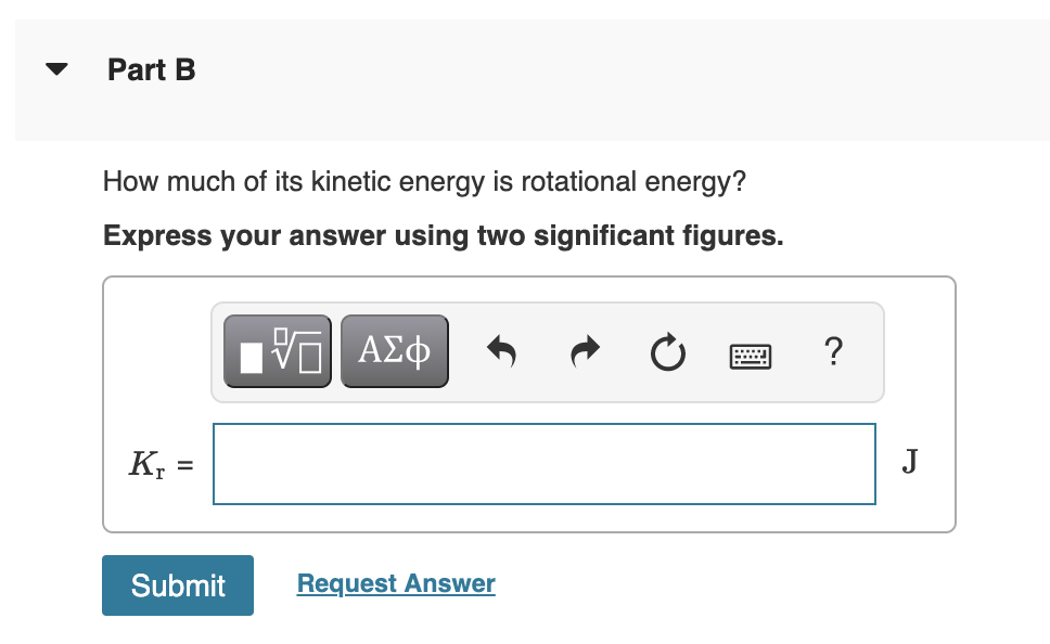 Part B
How much of its kinetic energy is rotational energy?
Express your answer using two significant figures.
?
K, =
J
%3D
Submit
Request Answer
