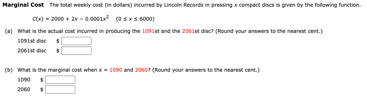 Marginal Cost The total weekly cost (in dollars) incurred by Lincoln Records in pressing x compact discs is given by the following function.
C(x) = = 2000 + 2x 0.0001x²
(0 ≤ x ≤ 6000)
(a) What is the actual cost incurred in producing the 1091st and the 2061st disc? (Round your answers to the nearest cent.)
1091st disc $
2061st disc
-
(b) What is the marginal cost when x = 1090 and 2060? (Round your answers to the nearest cent.)
1090
$
2060